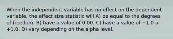 When the independent variable has no effect on the dependent variable, the effect size statistic will A) be equal to the degrees of freedom. B) have a value of 0.00. C) have a value of −1.0 or +1.0. D) vary depending on the alpha level.