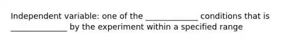 Independent variable: one of the _____________ conditions that is ______________ by the experiment within a specified range