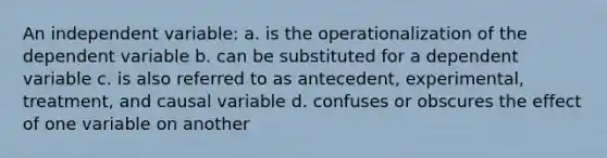 An independent variable: a. is the operationalization of the dependent variable b. can be substituted for a dependent variable c. is also referred to as antecedent, experimental, treatment, and causal variable d. confuses or obscures the effect of one variable on another