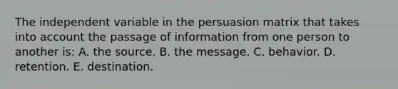 The independent variable in the persuasion matrix that takes into account the passage of information from one person to another is: A. the source. B. the message. C. behavior. D. retention. E. destination.