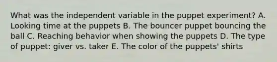 What was the independent variable in the puppet experiment? A. Looking time at the puppets B. The bouncer puppet bouncing the ball C. Reaching behavior when showing the puppets D. The type of puppet: giver vs. taker E. The color of the puppets' shirts