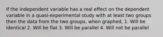 If the independent variable has a real effect on the dependent variable in a quasi-experimental study with at least two groups then the data from the two groups, when graphed, 1. Will be identical 2. Will be flat 3. Will be parallel 4. Will not be parallel