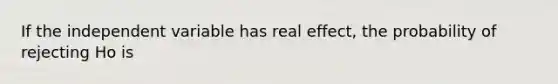 If the independent variable has real effect, the probability of rejecting Ho is