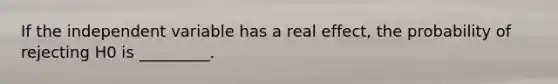 If the independent variable has a real effect, the probability of rejecting H0 is _________.