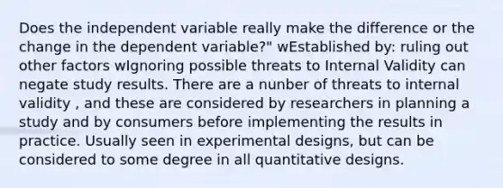 Does the independent variable really make the difference or the change in the dependent variable?" wEstablished by: ruling out other factors wIgnoring possible threats to Internal Validity can negate study results. There are a nunber of threats to internal validity , and these are considered by researchers in planning a study and by consumers before implementing the results in practice. Usually seen in experimental designs, but can be considered to some degree in all quantitative designs.