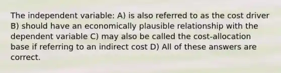 The independent variable: A) is also referred to as the cost driver B) should have an economically plausible relationship with the dependent variable C) may also be called the cost-allocation base if referring to an indirect cost D) All of these answers are correct.