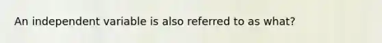 An independent variable is also referred to as what?