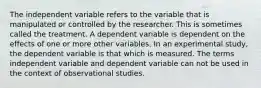 The independent variable refers to the variable that is manipulated or controlled by the researcher. This is sometimes called the treatment. A dependent variable is dependent on the effects of one or more other variables. In an experimental study, the dependent variable is that which is measured. The terms independent variable and dependent variable can not be used in the context of observational studies.