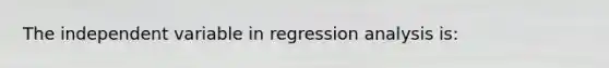 The independent variable in regression analysis is: