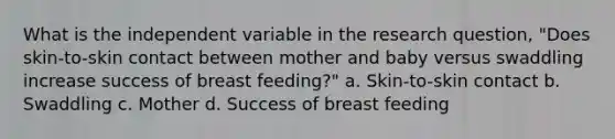 What is the independent variable in the research question, "Does skin-to-skin contact between mother and baby versus swaddling increase success of breast feeding?" a. Skin-to-skin contact b. Swaddling c. Mother d. Success of breast feeding