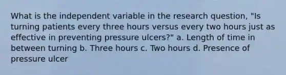 What is the independent variable in the research question, "Is turning patients every three hours versus every two hours just as effective in preventing pressure ulcers?" a. Length of time in between turning b. Three hours c. Two hours d. Presence of pressure ulcer