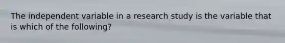 The independent variable in a research study is the variable that is which of the following?