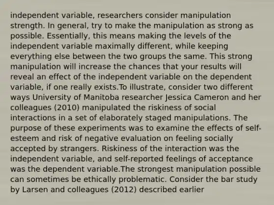 independent variable, researchers consider manipulation strength. In general, try to make the manipulation as strong as possible. Essentially, this means making the levels of the independent variable maximally different, while keeping everything else between the two groups the same. This strong manipulation will increase the chances that your results will reveal an effect of the independent variable on the dependent variable, if one really exists.To illustrate, consider two different ways University of Manitoba researcher Jessica Cameron and her colleagues (2010) manipulated the riskiness of social interactions in a set of elaborately staged manipulations. The purpose of these experiments was to examine the effects of self-esteem and risk of negative evaluation on feeling socially accepted by strangers. Riskiness of the interaction was the independent variable, and self-reported feelings of acceptance was the dependent variable.The strongest manipulation possible can sometimes be ethically problematic. Consider the bar study by Larsen and colleagues (2012) described earlier