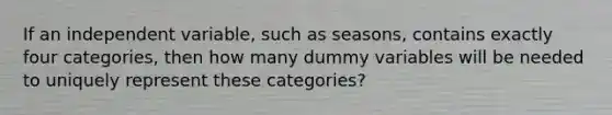 If an independent variable, such as seasons, contains exactly four categories, then how many dummy variables will be needed to uniquely represent these categories?