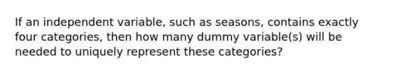 If an independent variable, such as seasons, contains exactly four categories, then how many dummy variable(s) will be needed to uniquely represent these categories?