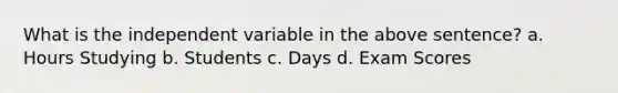 What is the independent variable in the above sentence? a. Hours Studying b. Students c. Days d. Exam Scores