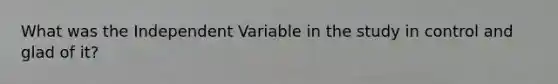 What was the Independent Variable in the study in control and glad of it?