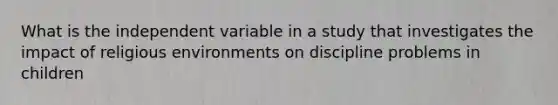 What is the independent variable in a study that investigates the impact of religious environments on discipline problems in children