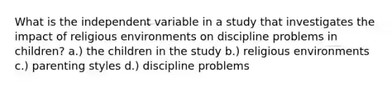 What is the independent variable in a study that investigates the impact of religious environments on discipline problems in children? a.) the children in the study b.) religious environments c.) parenting styles d.) discipline problems