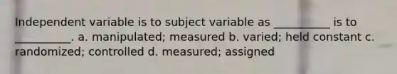 Independent variable is to subject variable as __________ is to __________. a. manipulated; measured b. varied; held constant c. randomized; controlled d. measured; assigned