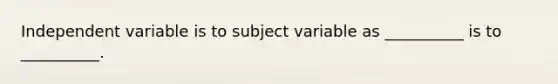 Independent variable is to subject variable as __________ is to __________.