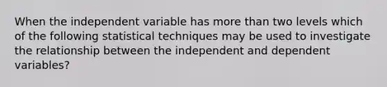 When the independent variable has more than two levels which of the following statistical techniques may be used to investigate the relationship between the independent and dependent variables?