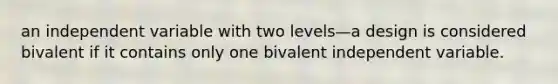 an independent variable with two levels—a design is considered bivalent if it contains only one bivalent independent variable.