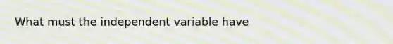 What must the independent variable have