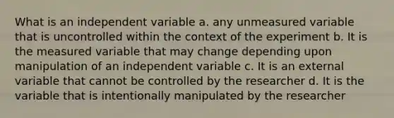 What is an independent variable a. any unmeasured variable that is uncontrolled within the context of the experiment b. It is the measured variable that may change depending upon manipulation of an independent variable c. It is an external variable that cannot be controlled by the researcher d. It is the variable that is intentionally manipulated by the researcher