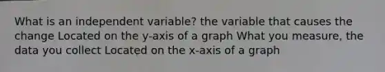 What is an independent variable? the variable that causes the change Located on the y-axis of a graph What you measure, the data you collect Located on the x-axis of a graph