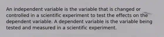 An independent variable is the variable that is changed or controlled in a scientific experiment to test the effects on the dependent variable. A dependent variable is the variable being tested and measured in a scientific experiment.