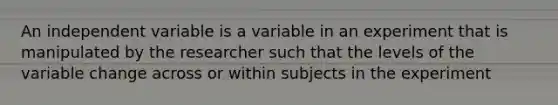 An independent variable is a variable in an experiment that is manipulated by the researcher such that the levels of the variable change across or within subjects in the experiment