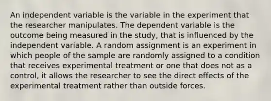 An independent variable is the variable in the experiment that the researcher manipulates. The dependent variable is the outcome being measured in the study, that is influenced by the independent variable. A random assignment is an experiment in which people of the sample are randomly assigned to a condition that receives experimental treatment or one that does not as a control, it allows the researcher to see the direct effects of the experimental treatment rather than outside forces.