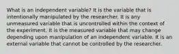 What is an independent variable? It is the variable that is intentionally manipulated by the researcher. It is any unmeasured variable that is uncontrolled within the context of the experiment. It is the measured variable that may change depending upon manipulation of an independent variable. It is an external variable that cannot be controlled by the researcher.