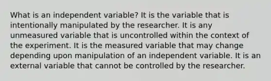 What is an independent variable? It is the variable that is intentionally manipulated by the researcher. It is any unmeasured variable that is uncontrolled within the context of the experiment. It is the measured variable that may change depending upon manipulation of an independent variable. It is an external variable that cannot be controlled by the researcher.