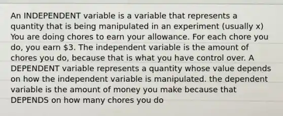 An INDEPENDENT variable is a variable that represents a quantity that is being manipulated in an experiment (usually x) You are doing chores to earn your allowance. For each chore you do, you earn 3. The independent variable is the amount of chores you do, because that is what you have control over. A DEPENDENT variable represents a quantity whose value depends on how the independent variable is manipulated. the dependent variable is the amount of money you make because that DEPENDS on how many chores you do