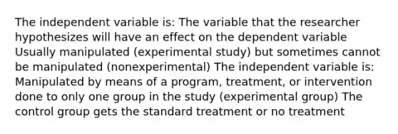 The independent variable is: The variable that the researcher hypothesizes will have an effect on the dependent variable Usually manipulated (experimental study) but sometimes cannot be manipulated (nonexperimental) The independent variable is: Manipulated by means of a program, treatment, or intervention done to only one group in the study (experimental group) The control group gets the standard treatment or no treatment