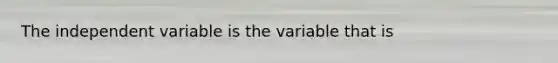 The independent variable is the variable that is