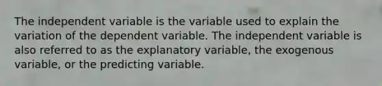 The independent variable is the variable used to explain the variation of the dependent variable. The independent variable is also referred to as the explanatory variable, the exogenous variable, or the predicting variable.