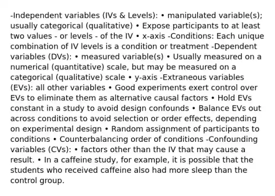 -Independent variables (IVs & Levels): • manipulated variable(s); usually categorical (qualitative) • Expose participants to at least two values - or levels - of the IV • x-axis -Conditions: Each unique combination of IV levels is a condition or treatment -Dependent variables (DVs): • measured variable(s) • Usually measured on a numerical (quantitative) scale, but may be measured on a categorical (qualitative) scale • y-axis -Extraneous variables (EVs): all other variables • Good experiments exert control over EVs to eliminate them as alternative causal factors • Hold EVs constant in a study to avoid design confounds • Balance EVs out across conditions to avoid selection or order effects, depending on experimental design • Random assignment of participants to conditions • Counterbalancing order of conditions -Confounding variables (CVs): • factors other than the IV that may cause a result. • In a caffeine study, for example, it is possible that the students who received caffeine also had more sleep than the control group.