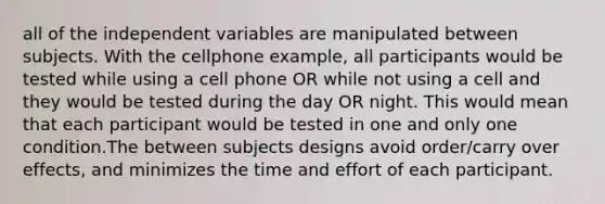 all of the independent variables are manipulated between subjects. With the cellphone example, all participants would be tested while using a cell phone OR while not using a cell and they would be tested during the day OR night. This would mean that each participant would be tested in one and only one condition.The between subjects designs avoid order/carry over effects, and minimizes the time and effort of each participant.