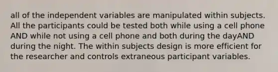 all of the independent variables are manipulated within subjects. All the participants could be tested both while using a cell phone AND while not using a cell phone and both during the dayAND during the night. The within subjects design is more efficient for the researcher and controls extraneous participant variables.