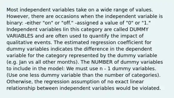 Most independent variables take on a wide range of values. However, there are occasions when the independent variable is binary: -either "on" or "off." -assigned a value of "0" or "1." Independent variables Iin this category are called DUMMY VARIABLES and are often used to quantify the impact of qualitative events. The estimated regression coefficient for dummy variables indicates the difference in the dependent variable for the category represented by the dummy variable (e.g. Jan vs all other months). The NUMBER of dummy variables to include in the model: We must use n - 1 dummy variables. (Use one less dummy variable than the number of categories). Otherwise, the regression assumption of no exact linear relationship between independent variables would be violated.