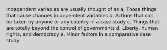 Independent variables are usually thought of as a. Those things that cause changes in dependent variables b. Actions that can be taken by anyone or any country in a case study c. Things that are totally beyond the control of governments d. Liberty, human rights, and democracy e. Minor factors in a comparative case study