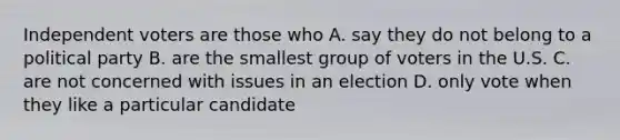 Independent voters are those who A. say they do not belong to a political party B. are the smallest group of voters in the U.S. C. are not concerned with issues in an election D. only vote when they like a particular candidate