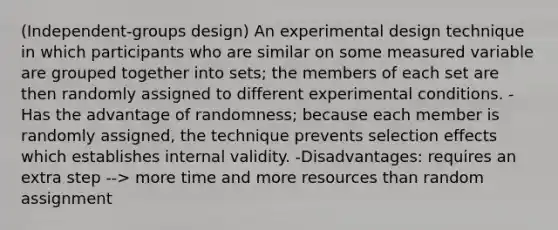 (Independent-groups design) An experimental design technique in which participants who are similar on some measured variable are grouped together into sets; the members of each set are then randomly assigned to different experimental conditions. -Has the advantage of randomness; because each member is randomly assigned, the technique prevents selection effects which establishes internal validity. -Disadvantages: requires an extra step --> more time and more resources than random assignment