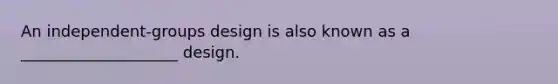 An independent-groups design is also known as a ____________________ design.