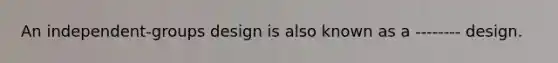 An independent-groups design is also known as a -------- design.