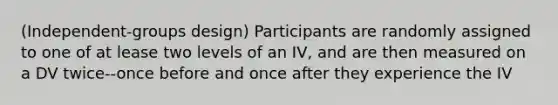 (Independent-groups design) Participants are randomly assigned to one of at lease two levels of an IV, and are then measured on a DV twice--once before and once after they experience the IV