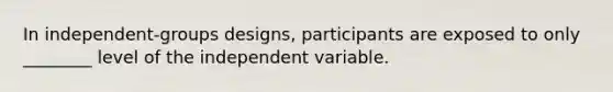 In independent-groups designs, participants are exposed to only ________ level of the independent variable.